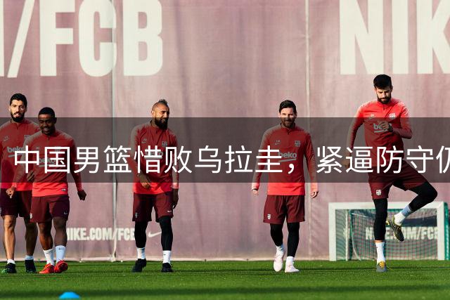 中国男篮惜败乌拉圭，紧逼防守仍是短板