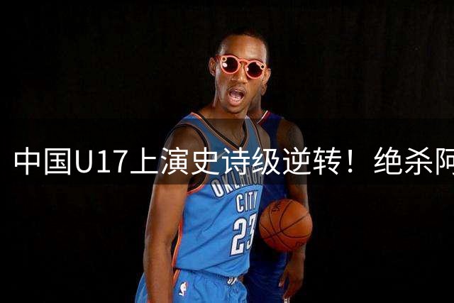 中国U17上演史诗级逆转！绝杀阿森纳青训震惊国际足坛