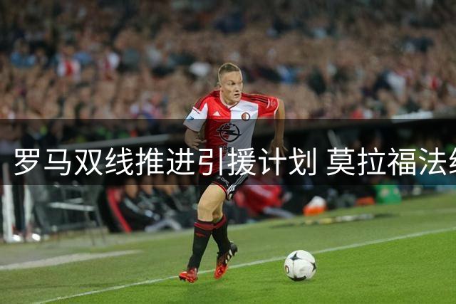 罗马双线推进引援计划 莫拉福法纳入选重点目标