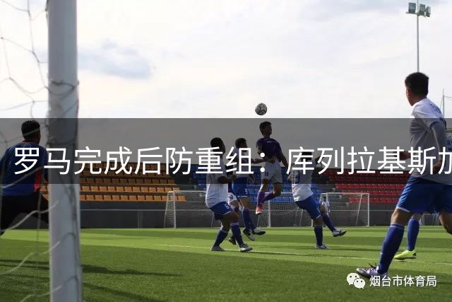 罗马完成后防重组：库列拉基斯加盟，两名大将离队