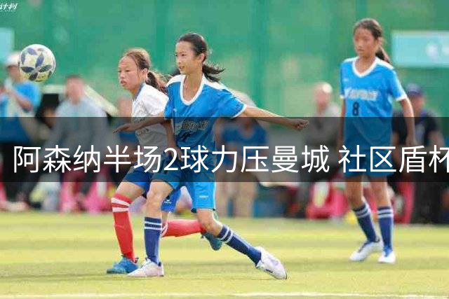 阿森纳半场2球力压曼城 社区盾杯冠军之争悬念迭起