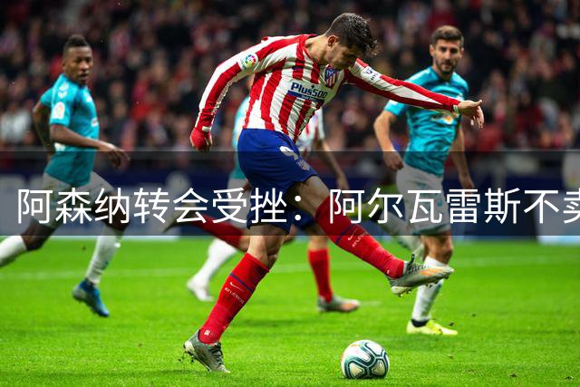 阿森纳转会受挫：阿尔瓦雷斯不卖+马丁内利留队 西汉姆1500万镑报价新锋